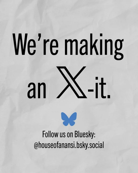 Black text on a white, papery background reads: We're making an exit. Follow us on Bluesky @houseofanansi.bsky.social. The word "exit" is spelled by using the X social media platform logo and adding "dash it" at the end.