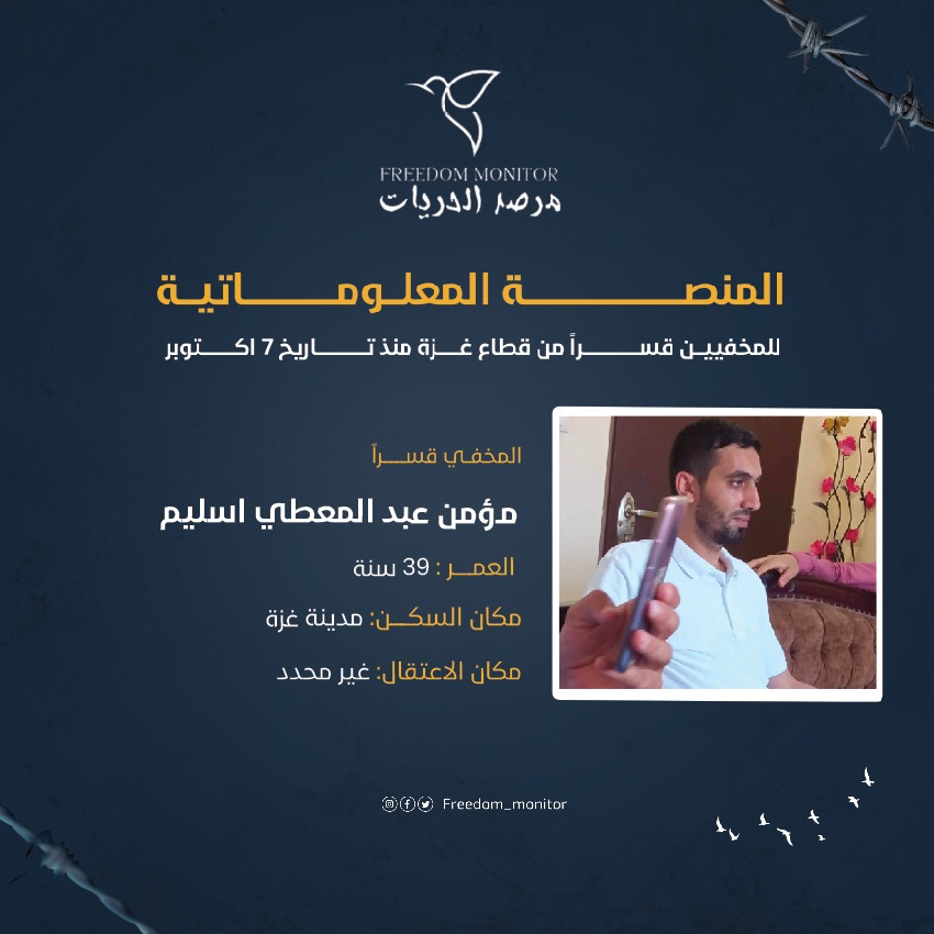 الاسم: مؤمن عبد المعطي اسليم
العمر: 39 سنة 
مكان السكن: مدينة غزة
مكان الاعتقال: غير محدد

ندعوكم إلى مشاركة نموذج بيانات المخفيين قسراً مع كل عائلة غزّية تبحث عن أبنائها المخفيين بعد السابع من أكتوبر. تجدون النموذج في البايو.

#مرصد_الحريات