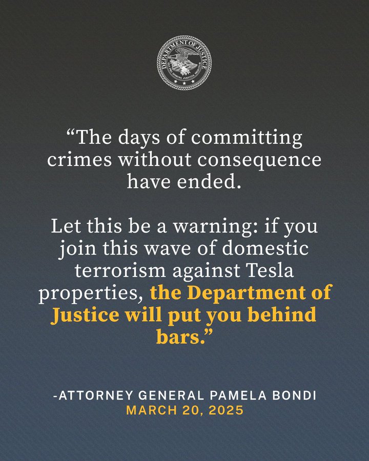 “The days of committing crimes without consequence have ended,” said Attorney General Pamela Bondi. “Let this be a warning: if you join this wave of domestic terrorism against Tesla properties, the Department of Justice will put you behind bars.”