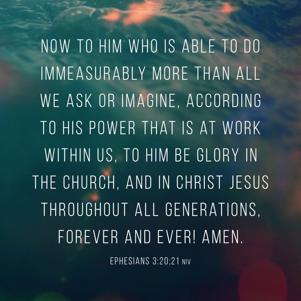 Now to him who is able to do immeasurably more than all we ask or imagine, according to his power that is at work within us, to him be glory in the church, and in Christ Jesus throughout all generations, forever and ever! Amen. – Ephesians 3:20-21 (NIV)