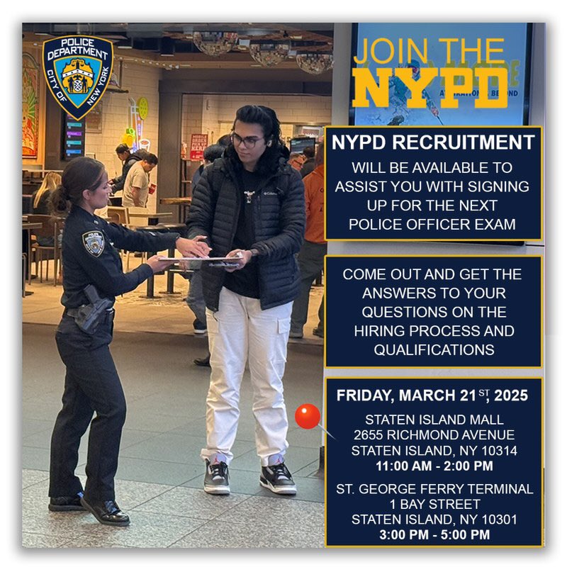 Meet the NYPD Recruitment Team in the Staten Island. 

Friday, March 21st, 2025 11:00 AM - 2:00 PM . Staten Island Mall located at 2655 Richmond Avenue, Staten Island, NY 10314 / 3:00 PM - 5:00 PM at St. George Ferry Terminal located at 1 Bay Street, Staten Island, NY 10301