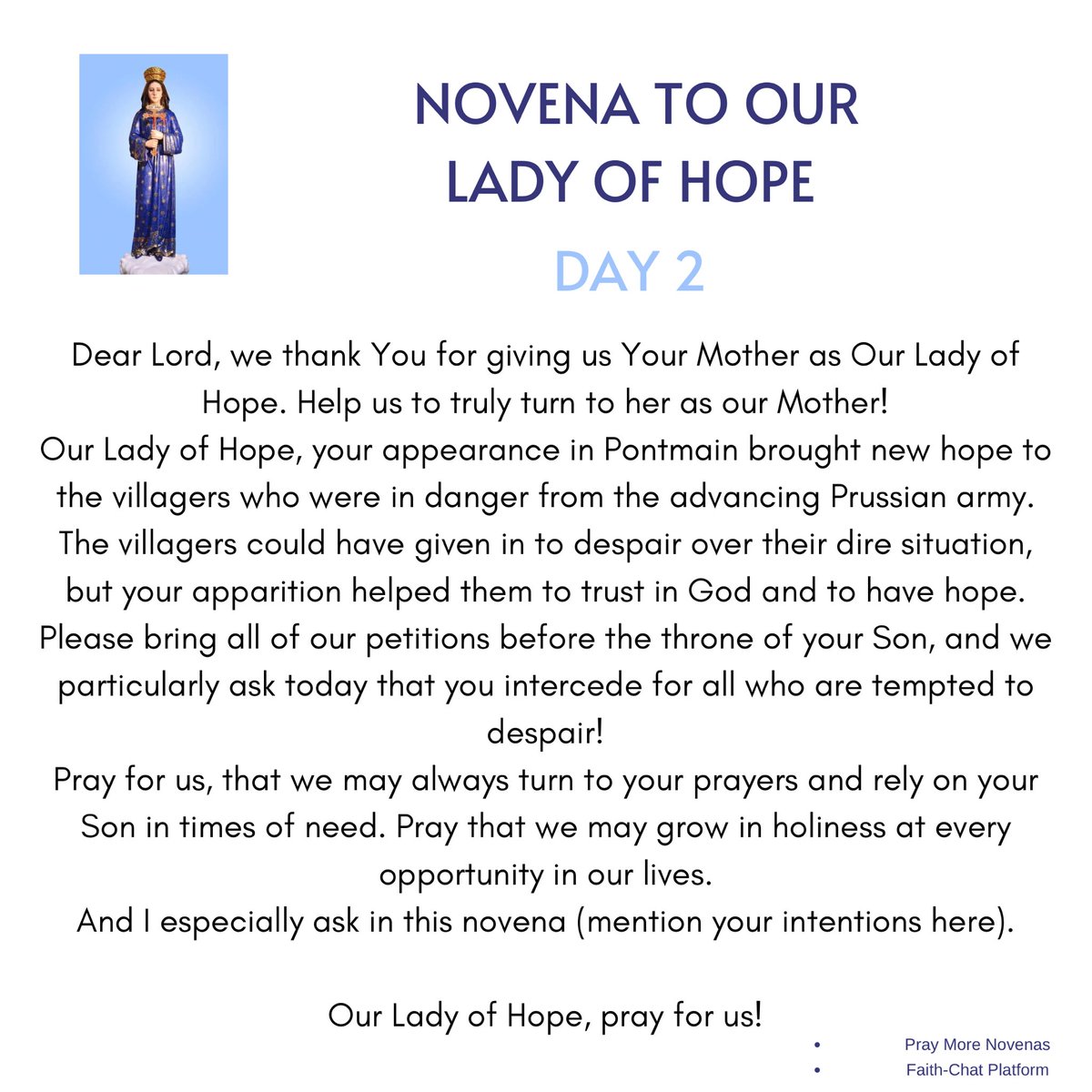 frjamesa's tweet photo. Day 2

Daily Novena Prayer to Our Lady of Hope

O Mary, my Mother, I kneel before you with heavy heart. The burden of my sins oppresses me. The knowledge of my weakness discourages me. I am beset by fears and temptations of every sort. Yet I am so attached to the things of this world that instead of longing for Heaven I am filled with dread at the thought of death.

O Mother of Mercy, have pity on me in my distress. You are all-powerful with your Divine Son. He can refuse no request of your Immaculate Heart. Show yourself a true Mother to me by being my advocate before His throne. O Refuge of Sinners and Hope of the Hopeless, to whom shall I turn if not you?

Obtain for me, then, O Mother of Hope, the grace of true sorrow for my sins, the gift of perfect resignation to God’s Holy Will, and the courage to take up my cross and follow Jesus. Beg of His Sacred Heart the special favor that I ask in this novena.

(make your request)

But above all I pray, O dearest Mother, that through your most powerful intercession my heart may be filled with Holy Hope, so that in life’s darkest hour I may never fail to trust in God my Savior, but by walking in the way of His commandments I may merit to be united with Him, and with you in the eternal joys of Heaven.

Amen

Mary, our Hope, have pity on us.
Hope of the Hopeless, pray for us.

Say 3 Hail Marys