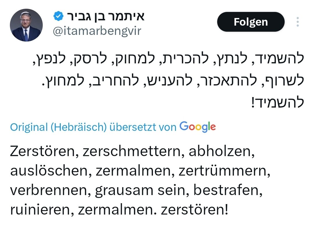 Israels Minister Ben Gvir fordert „Vernichten, zerschmettern, auslöschen, zerschmettern, zertrümmern, verbrennen, grausam sein, bestrafen, ruinieren, zerschmettern. Vernichten!" für Gaza.
Bei jedem anderen Land würde das Genozid genannt, bei Israel spricht man von "Verteidigung"