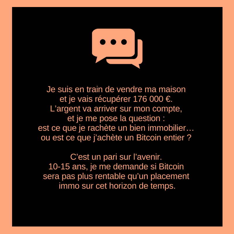 Je suis en train de vendre ma maison et je vais récupérer 176 000 €. L’argent va arriver sur mon compte, et je me pose la question : est ce que je rachète un bien immobilier… ou est ce que j’achète un Bitcoin entier ?

C’est un pari sur l’avenir.
10-15 ans, je me demande si