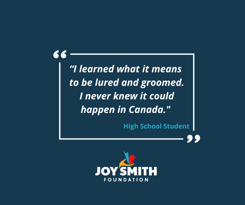 Canadians of all ages need to learn what human trafficking looks like in Canada, how it happens and how to prevent it. We share age-appropriate knowledge with students across the country to help them learn to stay safe. Questions? Please email us at info@joysmithfoundation.com!