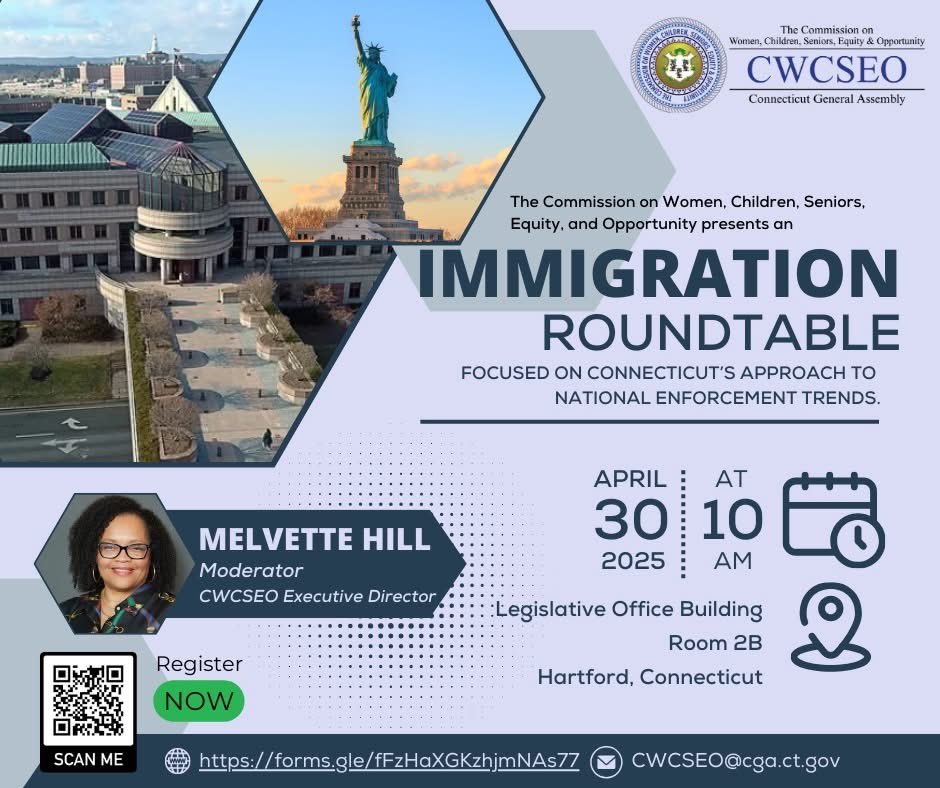 Women, Children, Seniors, Equity and Opportunity (@cwcseo) on Twitter photo Immigration Roundtable, April 30, 2025, 10:00 AM at the Legislative Office Building, Room 2B, Hartford, Connecticut. Connecticut’s approach to national immigration enforcement trends. Register via the QR code. Contact Werner Oyanadel via email at Werner.Oyanadel@cga.ct.gov. Immigration Roundtable, April 30, 2025, 10:00 AM at the Legislative Office Building, Room 2B, Hartford, Connecticut. Connecticut’s approach to national immigration enforcement trends. Register via the QR code. Contact Werner Oyanadel via email at Werner.Oyanadel@cga.ct.gov.