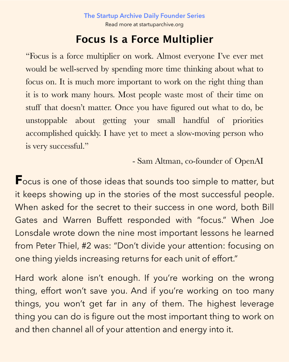 StartupArchive_'s tweet photo. Sam Altman on focus:

“Focus is a force multiplier on work. Almost everyone I’ve ever met would be well-served by spending more time thinking about what to focus on. It is much more important to work on the right thing than it is to work many hours. Most people waste most of their time on stuff that doesn’t matter. Once you have figured out what to do, be unstoppable about getting your small handful of priorities accomplished quickly. I have yet to meet a slow-moving person who is very successful.”