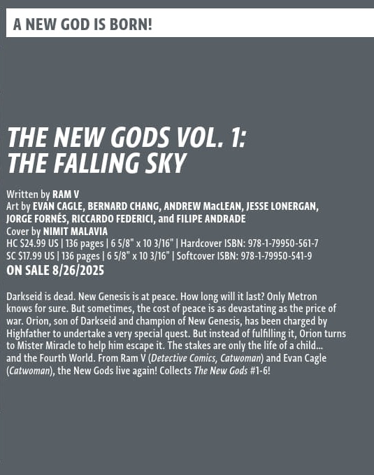 Pre-order Volume One of The New Gods!

Words - Ram V
Art - <a href="/cagle_evan/">Evan Cagle</a>, Bernard Chang, Andrew MacLean, <a href="/jesselonergans/">Jesse Lonergan</a>, <a href="/jfornes74/">Jorge Fornés</a>, <a href="/RicFederici/">Riccardo Federici</a> &amp; Filipe Andrade
Colours - <a href="/FrancescoSegala/">Francesco Segala is on Bluesky</a>
Letters - Tom Napolitano
Cover - <a href="/NimitMalavia/">Nimit Malavia</a>

How will the cosmos handle a God's birth?