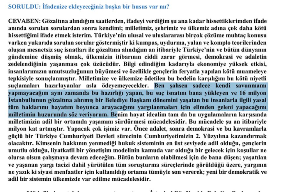 Ekrem İmamoğlu’nun savunması: 

“Ben şahsen sadece kendi savunmamı yapmayacağım. Aynı zamanda bu hazırlığı yapan, bu suç isnadını bana yükleyen ve 16 milyon İstanbulluya gözaltına alınmış bir Belediye Başkanı dönemini yaşatan bu insanlarla ilgili yasal tüm haklarımı hayatım