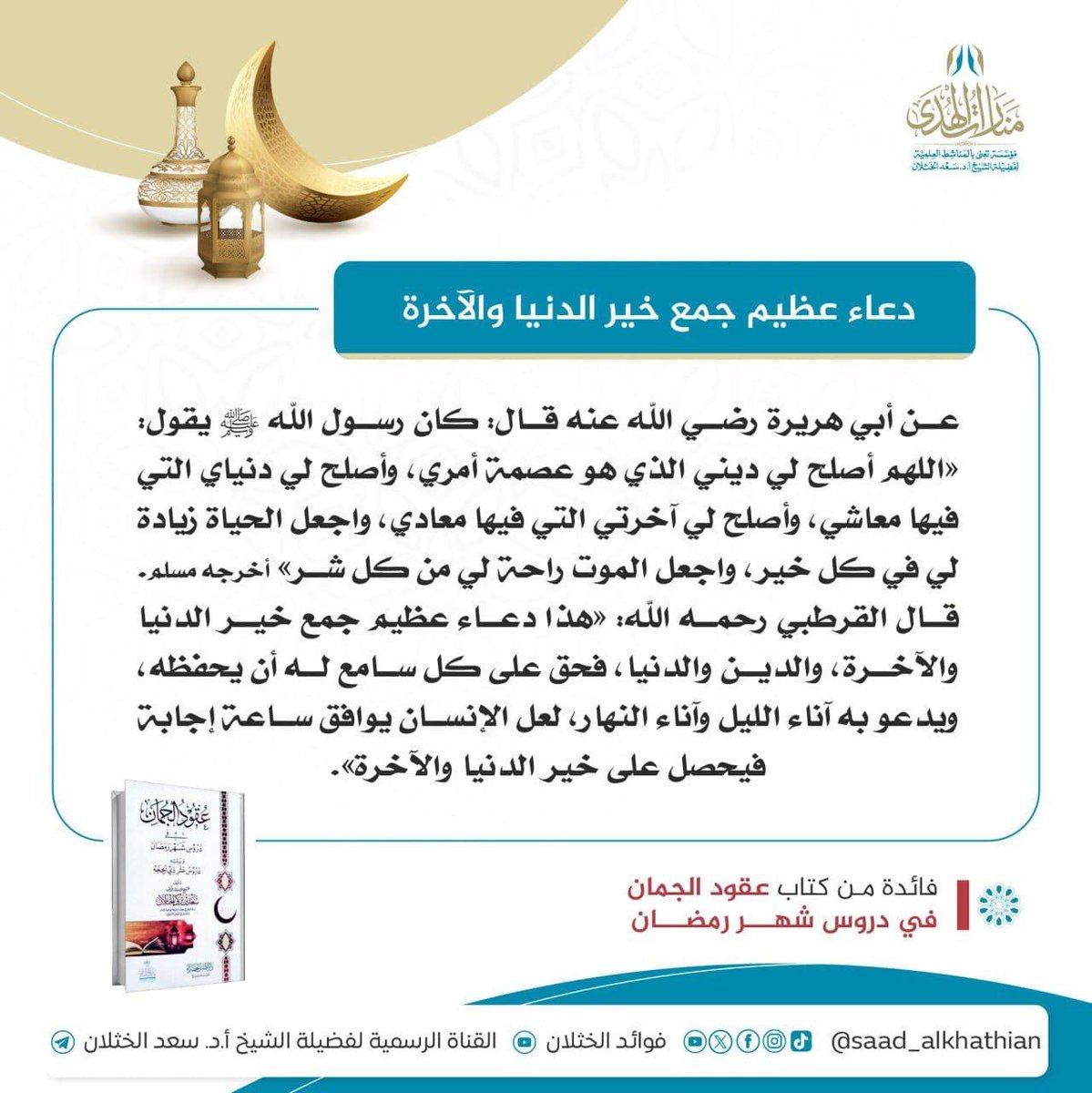 🌙 دعاء عظيم جمع خير الدنيا والآخرة

عن أبي هريرة رضي الله عنه قال: كان رسول الله ﷺ يقول: «اللهم ‌أصلح ‌لي ‌ديني الذي هو عصمة أمري، وأصلح لي دنياي التي فيها معاشي، وأصلح لي آخرتي التي فيها معادي، واجعل الحياة زيادة لي في كل خير، واجعل الموت راحة لي من كل شر» أخرجه مسلم. قال