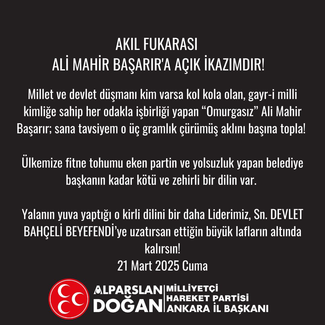 MhpAnkara06's tweet photo. AKIL FUKARASI 
ALİ MAHİR BAŞARIR'A AÇIK İKAZIMDIR!

Millet ve devlet düşmanı kim varsa kol kola olan, gayr-i milli kimliğe sahip her odakla işbirliği yapan “Omurgasız” Ali Mahir Başarır; sana tavsiyem o üç gramlık çürümüş aklını başına topla! 

Ülkemize fitne tohumu eken partin ve yolsuzluk yapan belediye başkanın kadar kötü ve zehirli bir dilin var. 

Yalanın yuva yaptığı o kirli dilini bir daha Liderimiz, Sn. DEVLET BAHÇELİ BEYEFENDİ’ye uzatırsan ettiğin büyük lafların altında kalırsın!

ALPARSLAN DOĞAN 
MHP ANKARA İL BAŞKANI 
21 Mart 2025 Cuma