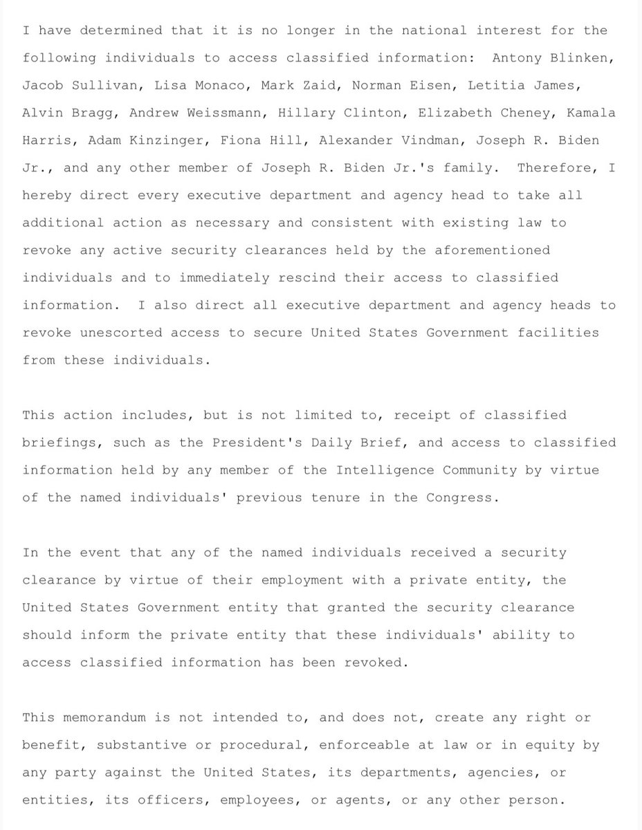 yashar's tweet photo. The White House just sent out this memo formalizing the President’s decision to revoke security clearances for individuals who have angered President Trump in one way or another.

But again, people are reporting on this as if some of these people had security clearances to begin with or maintained their clearances.

Joe Biden has never had a security clearance in his life.

Biden’s access to classified information came by virtue of his position as a U.S. Senator, Vice President, and President.

All of those roles don’t give formal security clearances to the individual in office.

The same goes for Liz Cheney, Kamala Harris, Adam Kinzinger (as a member of Congress), etc.

Also, many people in these positions (and this includes the 51 intelligence professionals who signed the letter) do not maintain their clearances after they leave.

It is a pain in the ass to maintain that high level of a clearance; it is very, very burdensome.

Your travel and other parts of your life are highly scrutinized.

Signing executive orders and issuing memos like this just makes Trump supporters feel like the President is taking action when he’s just restricting something most of these people didn’t want anyway.
