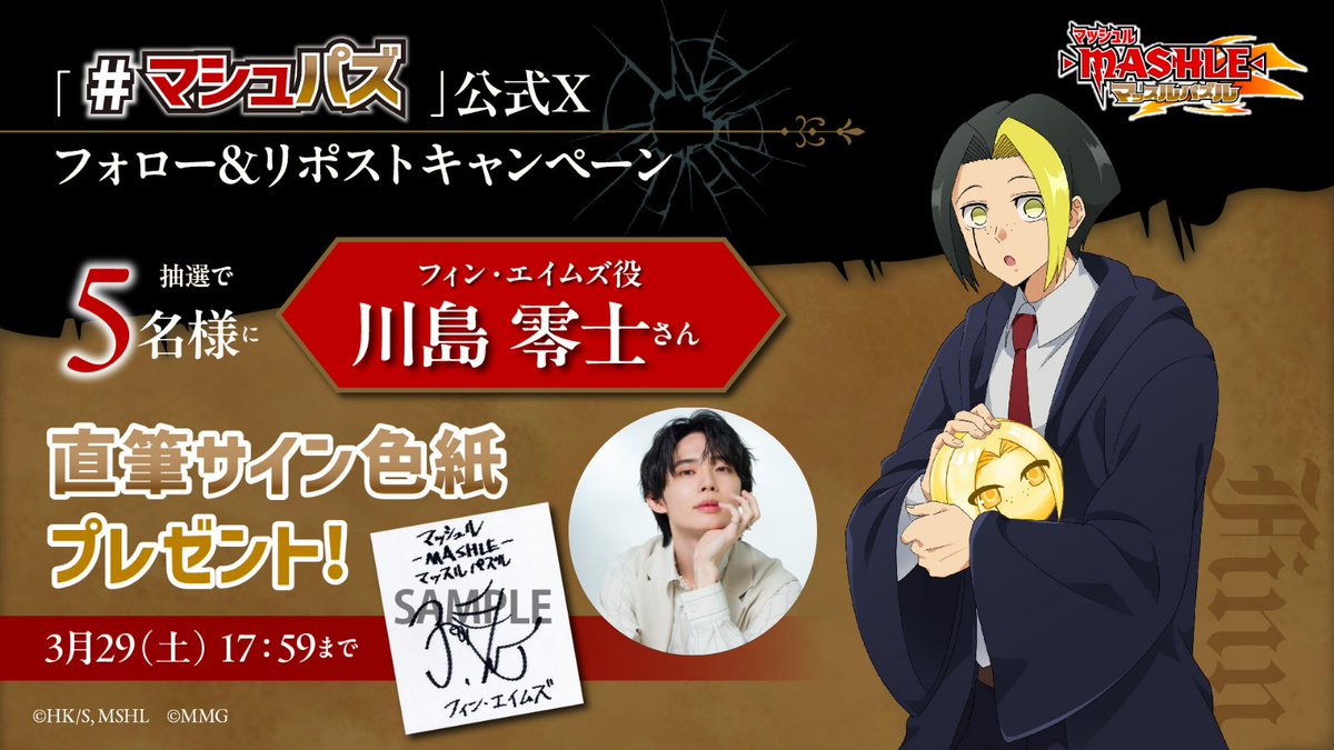 |◤━━━━━━━━━━
　#マシュパズ　
プレゼントキャンペーン
━━━━━━━━━━◢|

フォロー・リポストキャンペーン開催中
抽選で5名様にフィン・エイムズ役の川島 零士さんのサイン入り色紙を
プレゼント！

＠mashle_gameをフォロー＆リポストで応募🔁

応募は3/29(土)17:59まで✨
