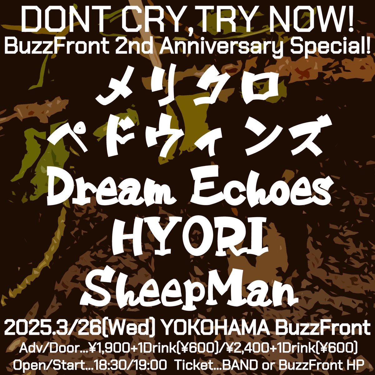 2025年3月26日(水)横浜BuzzFront
DONT CRY,TRY NOW!
BuzzFront 2nd Anniversary Special！
【出演】
メリクロ
ペドウィンズ
Dream Echoes
HYORI
SheepMan

【開場/開演】
18:30/19:00
【前売/当日】
¥1,900+1Drink(¥600)/¥2,400+1Drink(¥600)
【チケット】
各出演者予約/BuzzFront HP予約