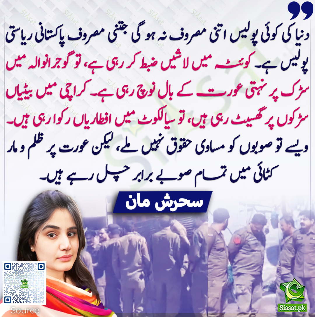دنیا کی کوئی پولیس اتنی مصروف نہ ہو گی جتنی مصروف پاکستانی ریاستی پولیس ہے۔ کوئٹہ میں لاشیں ضبط کر رہی ہے، تو گوجرانوالہ میں سڑک پر نہتی عورت کے بال نوچ رہی ہے۔ کراچی میں بیٹیاں سڑکوں پر گھسیٹ رہی ہیں، تو سیالکوٹ میں افطاریاں رکوا رہی ہیں۔ ویسے تو صوبوں کو مساوی حقوق نہیں ملے،