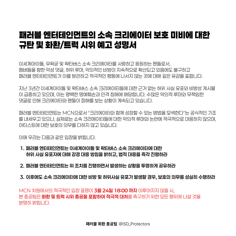 패러블 소속 크리에이터 보호 미비에 대한 규탄 및 화환/트럭 시위 예고 성명서

※ 왁타버스 소속 크리에이터분들이 중지를 요청하실 경우, 해당 프로젝트는 중단될 수 있습니다
※ MCN측에서 무대응으로 일관할 경우, 총공 세부 사항은 3월 24일 18시 이후 공유드리겠습니다

#패러블 #이세계아이돌