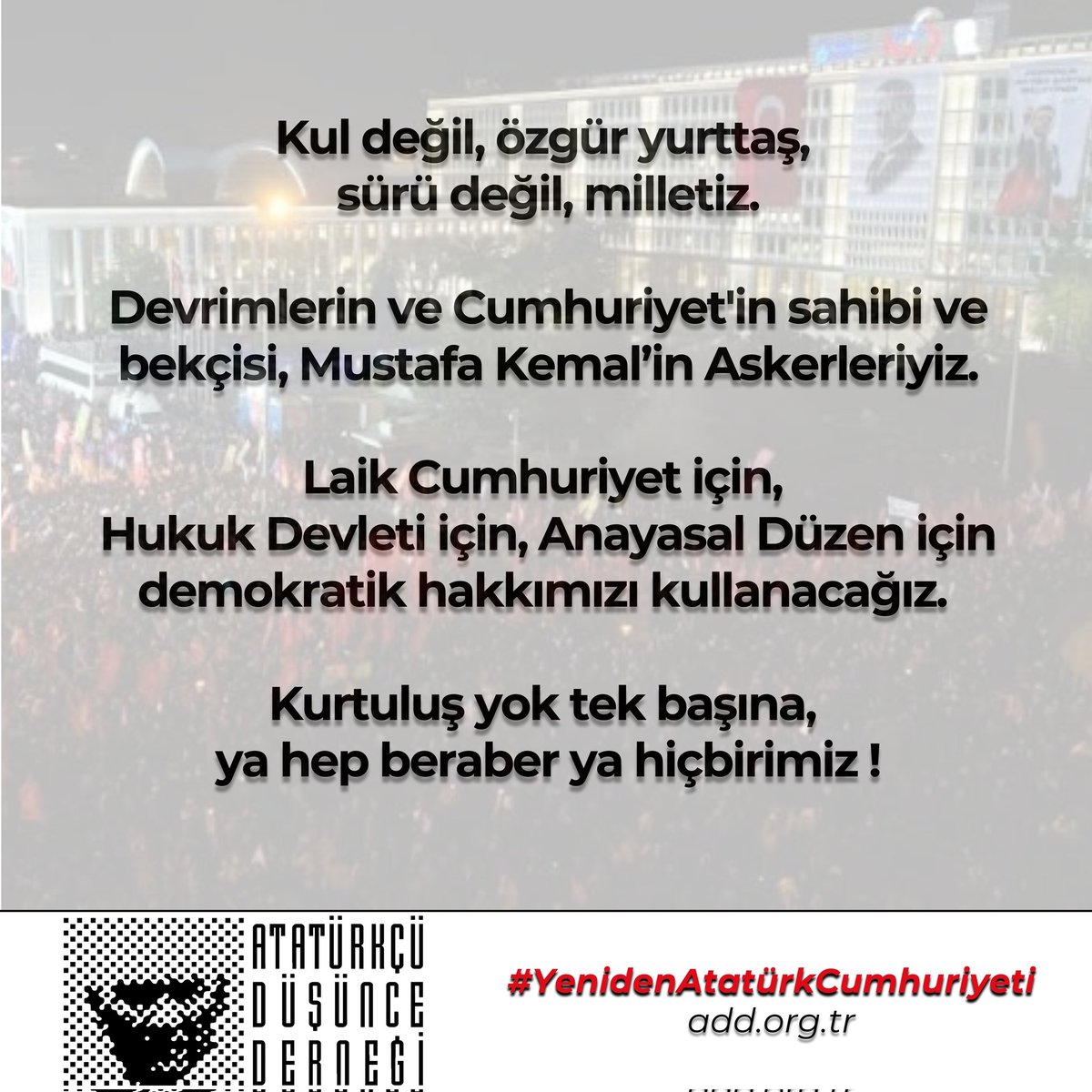 Kul değil, özgür yurttaş, sürü değil, milletiz.

Devrimlerin ve Cumhuriyet'in sahibi ve bekçisi, Mustafa Kemal’in Askerleriyiz.

Laik Cumhuriyet için, Hukuk Devleti için, Anayasal Düzen için demokratik hakkımızı kullanacağız. 

Kurtuluş yok tek başına, ya hep beraber ya