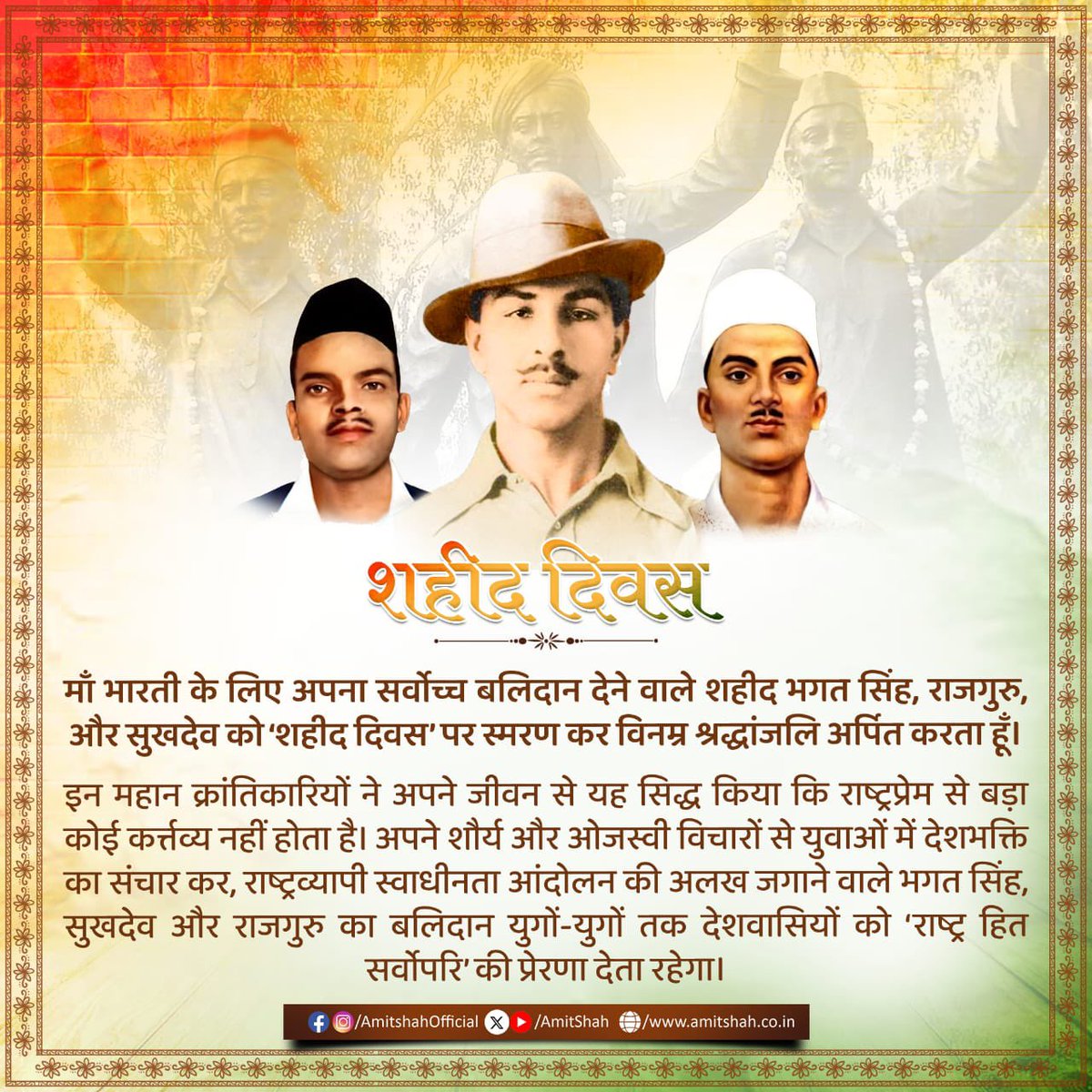 माँ भारती के लिए अपना सर्वोच्च बलिदान देने वाले शहीद भगत सिंह, राजगुरु, और सुखदेव को ‘शहीद दिवस’ पर स्मरण कर विनम्र श्रद्धांजलि अर्पित करता हूँ।

इन महान क्रांतिकारियों ने अपने जीवन से यह सिद्ध किया कि राष्ट्रप्रेम से बड़ा कोई कर्त्तव्य नहीं होता है। अपने शौर्य और ओजस्वी विचारों
