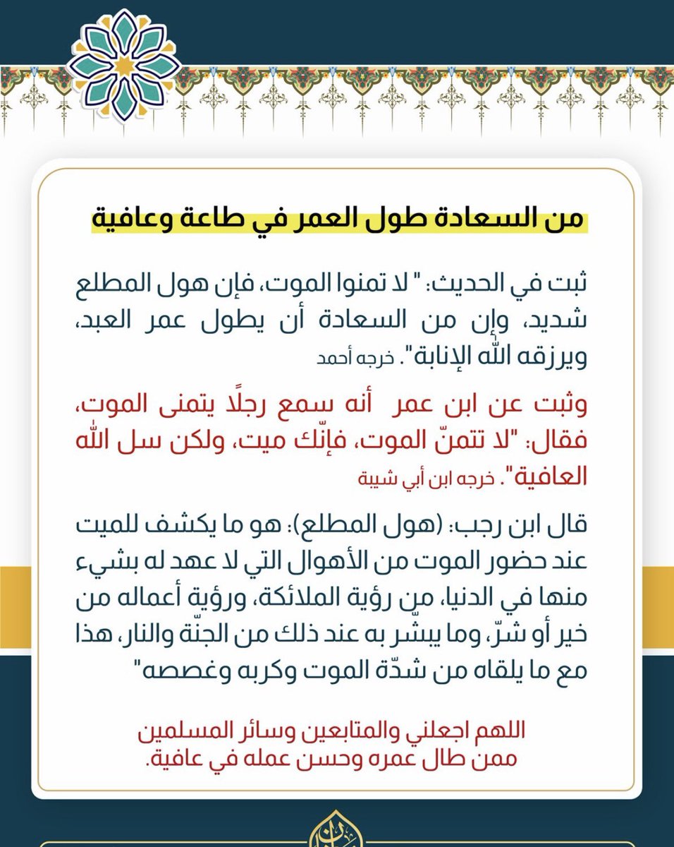 (من السعادة طول العمر في طاعة وعافية)
-ثبت في الحديث: " لا تمنوا الموت، فإن هول المطلع شديد، وإن من السعادة أن يطول عمر العبد، ويرزقه الله الإنابة". 
خرجه أحمد
-وثبت عن ابن عمر  أنه سمع رجلاً يتمنى الموت، فقال: "لا تتمنّ الموت، فإنّك ميت، ولكن سل الله العافية".
خرجه ابن أبي شيبة