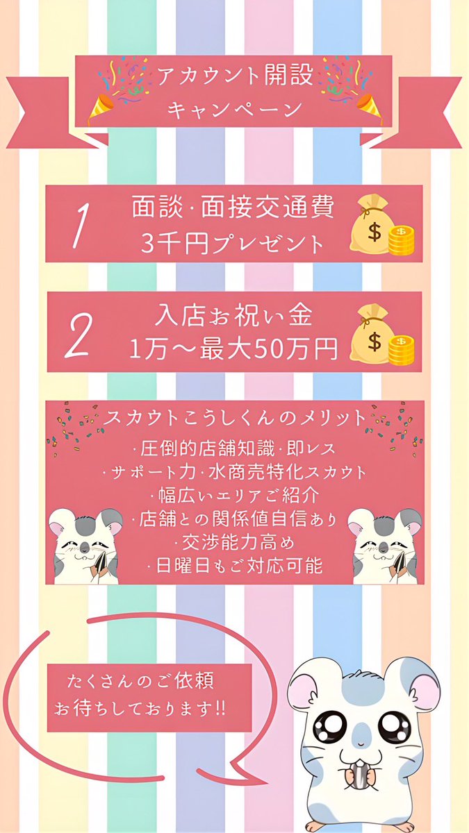 nekonemuinee's tweet photo. この度Xアカウントを開設することになりました‼️

【スカウトこうしくん🐹】です‼️

皆様是非よろしくお願い致します✨
_________________________________

📝簡単な自己紹介📝
￣￣￣￣￣￣￣￣￣￣
主にキャバクラ、会員制ラウンジ、会員制クラブご紹介させて頂いてます🙇‍♂️
スカウト歴は5年程です✨

"圧倒的知識"・"店舗関係値"自信あります🔥
主に店舗の最新情報やキャンペーンなどたくさん投稿していきます✨

質問箱もたくさんお���ちしております📩
面接時にはメイク💄ご洋服👚のアドバイスもさせていただきます✨

女の子さん1人1人の条件に沿って迅速かつご丁寧に対応させていただきますのでこれからよろしくお願い致します✨
_________________________________

いきなりですが…
🔥アカウント開設キャンペーン🔥
をさせていただきます‼️
下に画像も貼ってるので是非チェックしてください✨

キャンペーン内容❶
￣￣￣￣￣￣￣￣￣
【🌈交通費3000円プレゼント🌈】

面談時や面接時に交通費として3000円お渡しさせていただきます🙇‍♂️
面接時に僕がどうしても同行できない場合はPayPayや振込でご対応させていただきます🙇‍♂️

キャンペーン内容❷
￣￣￣￣￣￣￣￣￣
【🌈入店お祝い金プレゼント🌈】
【🌈最低1万円〜最大50万円🌈】

全店舗業種関係��く入店お祝い金をプレゼント致します🎁

⚠️店舗や採用条件により額は変わりますのでご了承ください🙇‍♂️
⚠️お祝い金は規定出勤日数クリア後にお渡しさせていただきます🙇‍♂️

キャンペーン内容❸
￣￣￣￣￣￣￣￣￣
【🌈お友達紹介料🌈】
【🌈PayPay1000円🌈】
【🌈最低1万円〜最大15万円🌈】

ラインでお店を探しているお友達さんの連絡先を送っていただければご紹介者様にPayPay1000円プレゼント🎁

更にお友達さんが規定出勤日数をクリアした場合はご紹介料プレゼント🎁
_________________________________

たくさんのご相談、案件お待ちしております🐹