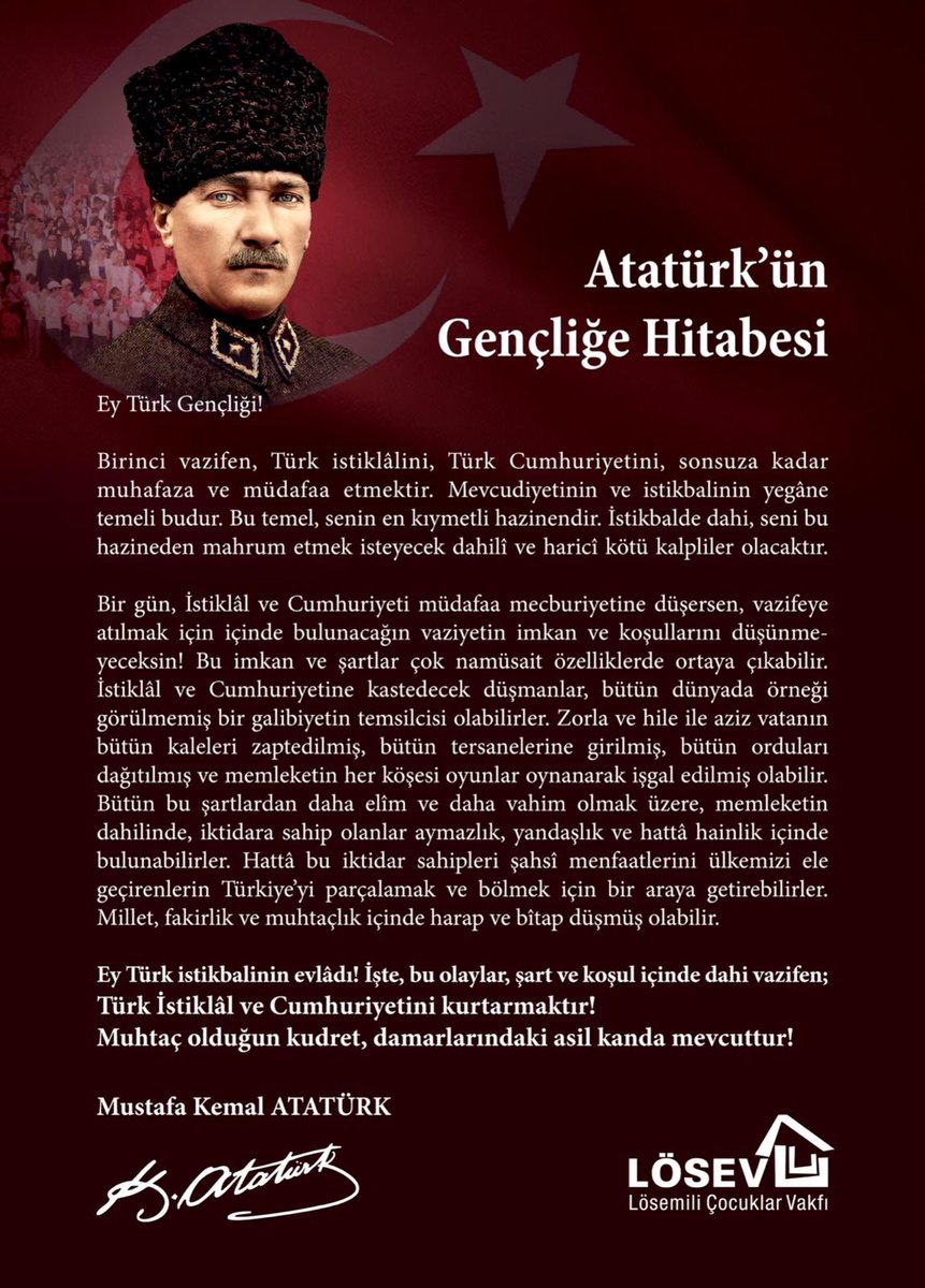 Ey Türk Gençliği! Birinci vazifen, Türk istiklâlini, Türk Cumhuriyetini, sonsuza kadar muhafaza ve müdafaa etmektir. Mevcudiyetinin ve istikbalinin yegâne temeli budur. Bu temel, senin en kıymetli hazinendir.
İstikbalde dahi, seni bu hazineden mahrum etmek isteyecek dahilî ve