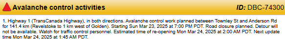 Highway 1 both directions will be closed for Avalanche control work planned between Revelstoke and Golden. Starting Sun Mar 23 at 7:00 PM PST. Detour will not be available. Estimated time of re-opening Mon Mar 24 at 2:00 AM PST