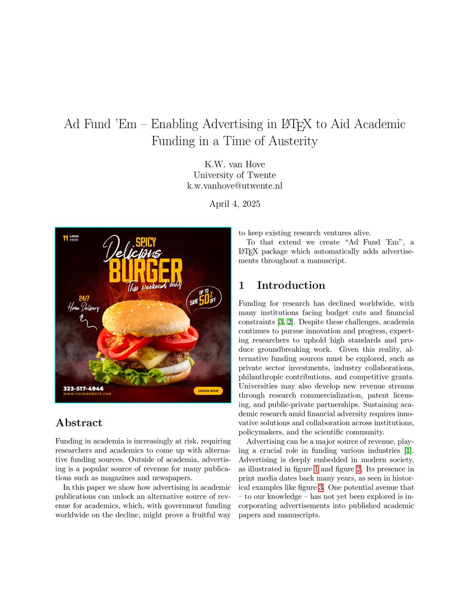 Koen van Hove (@koenvh) on Twitter photo My submission for this year's <a href="/sigbovik/">Special Interest Group on Harry Q. Bovik</a>: Ad Fund 'Em - a LaTeX package that automatically inserts adverts in your manuscript so you can monetise the space. You only have to add `\usepackage{adfundem}`.
You can find the full text here: github.com/Koenvh1/adfund… My submission for this year's <a href="/sigbovik/">Special Interest Group on Harry Q. Bovik</a>: Ad Fund 'Em - a LaTeX package that automatically inserts adverts in your manuscript so you can monetise the space. You only have to add `\usepackage{adfundem}`.
You can find the full text here: github.com/Koenvh1/adfund…