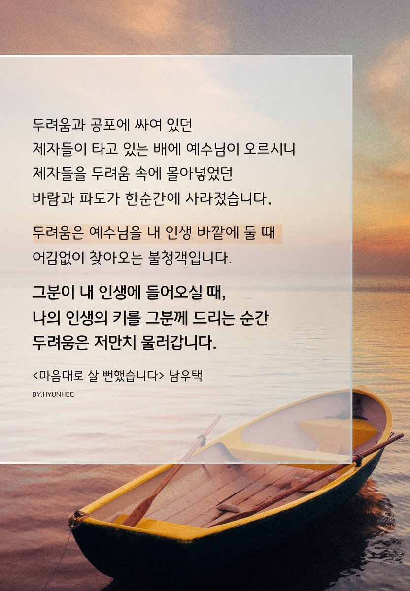 제자들이 타고 있는 배에
예수님이 오르시니 제자들을
두려움 속에 몰아넣었던
바람과 파도가 한순간에 사라졌습니다
두려움은 예수님을 내 인생 바깥에 둘 때
어김없이 찾아오는 불청객입니다
그분이 내 인생에 들어오실 때
나의 인생의 키를 그분께 드리는 순간
두려움은 저만치 물러갑니다
-남우택