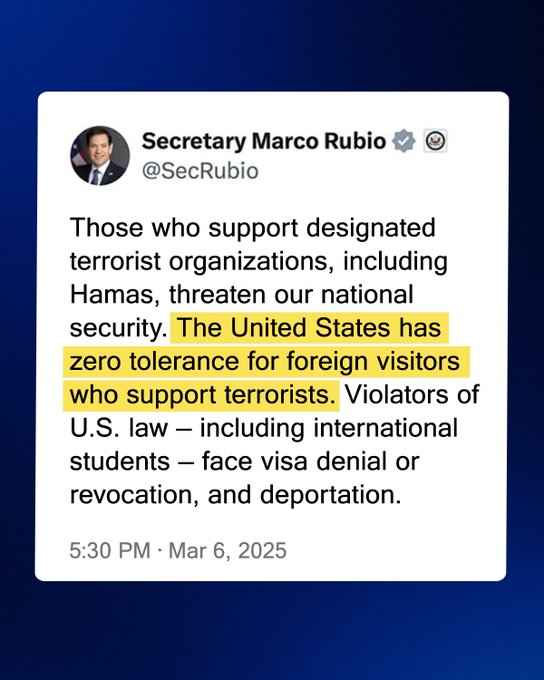 Graphic of Secretary of State Marco Rubio’s social post on X: “Those who support designated terrorist organizations, including Hamas, threaten our national security. The United States has zero tolerance for foreign visitors who support terrorists. Violators of U.S. law — including international students — face visa denial or revocation, and deportation.