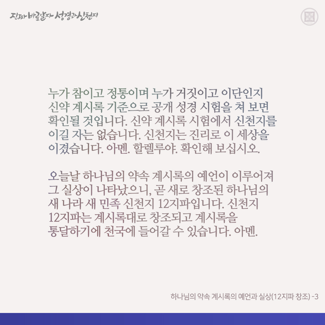 하나님의 약속 계시록의 예언과 실상(12지파 창조)

계시록은 처음 하늘과 처음 땅이 없어지고 새 하늘 새 땅이 재창조되는 설계도입니다(계 6-7장, 계 21장 참고). 신천지 성도들은 오늘날 각 교회에서 추수되어 온 자들로, 신천지에서 신약 계시록 전장으로 인 맞아 12지파 가족이 되었습니다. 해서