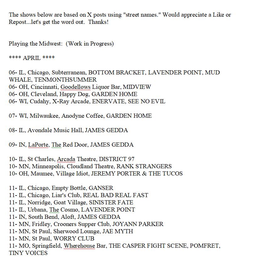 Playing the Midwest:

4/6 - <a href="/btmbrkt/">Bottom Bracket</a> <a href="/enervatemke/">Enervate</a> <a href="/gardenhomeWI/">garden home 🔳💐</a> <a href="/lavpoint/">lavpoint</a> <a href="/midviewband/">Midview</a> <a href="/mudwhale/">Mud Whale</a> <a href="/SeeNoEvilWI/">SEE NO EVIL</a> <a href="/tenmosummerband/">💜 tenmonthsummer - 3-way split out NOW💜</a>