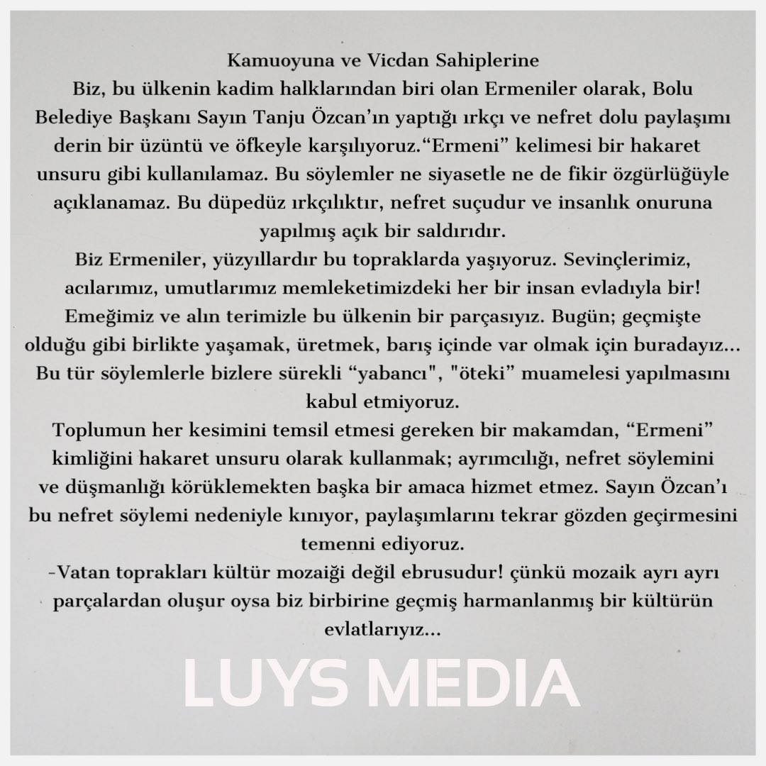 Kamuoyuna ve Vicdan Sahiplerine
Biz, bu ülkenin kadim halklarından biri olan Ermeniler olarak, Bolu Belediye Başkanı Sayın Tanju Özcan’ın yaptığı ırkçı ve nefret dolu paylaşımı derin bir üzüntü ve öfkeyle karşılıyoruz.