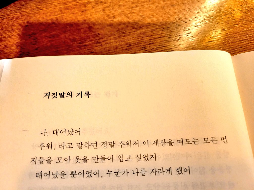 <거짓말의 기록>허수경/빌어먹을.차가운 심장

 나, 태어났어
 추워, 라고 말하면 정말 추워서 이 세상을 떠도는 모든 먼지들을 모아 옷을 만들어 입고 싶었지
 태어났을 뿐이었어. 누군가가 나를 자라게 했어

 (중략)

 나, 태어났어
 아파, 라고 말하면 너무나 아파서 이 세상의 밤을 떠도는 모든