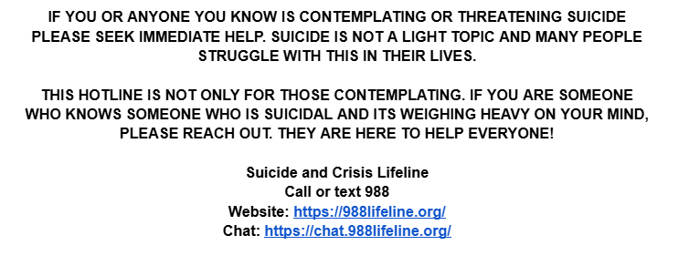 If you need help please reach out whether it be to a close and trusted friend, a family member or a professional. 

Suicide and Crisis Lifeline
Call or text 988
Website: 988lifeline.org
Chat: chat.988lifeline.org