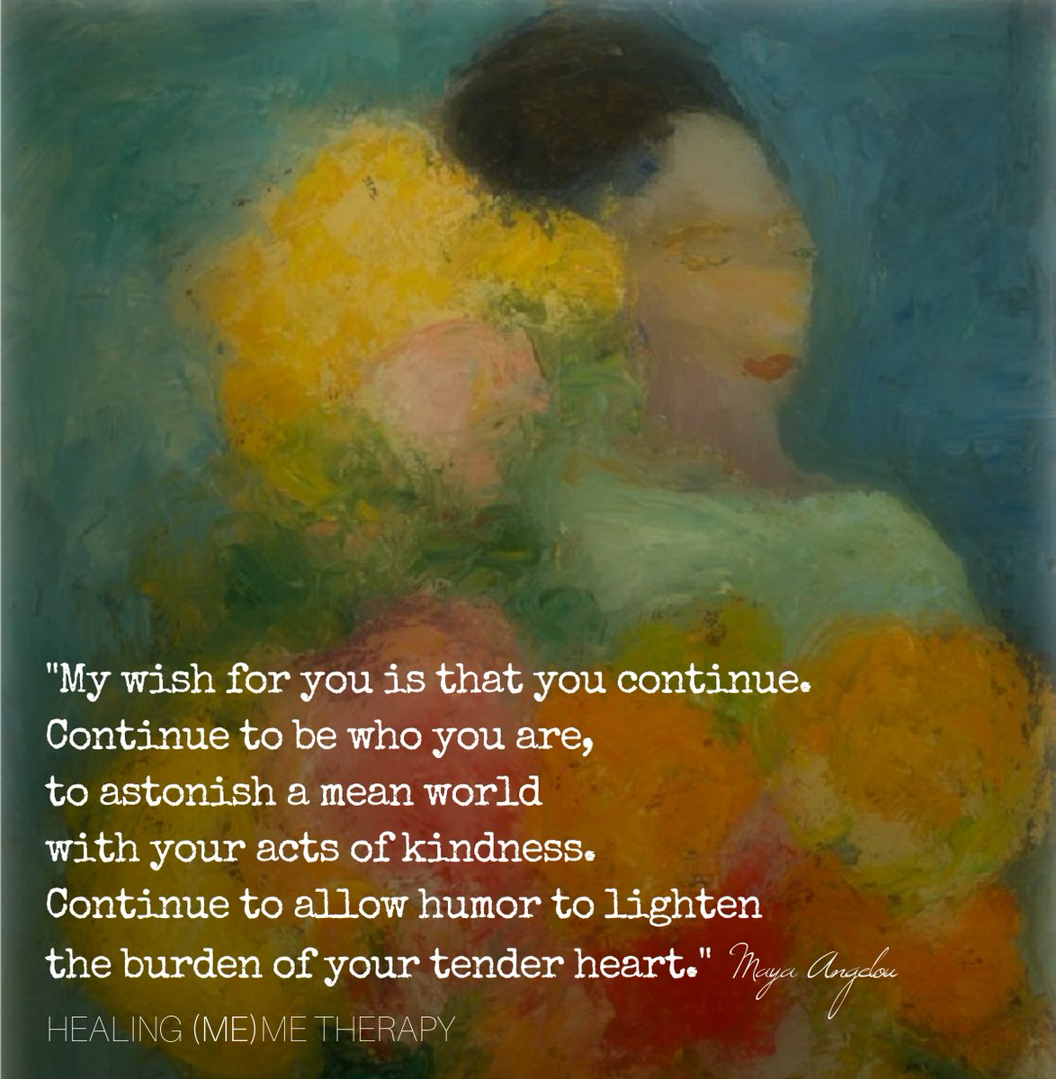 "My wish for you is that you continue.
Continue to be who you are, 
to astonish a mean world
with your acts of kindness. 
Continue to allow humor to lighten 
the burden of your tender heart." - Maya Angelou