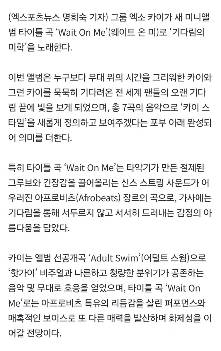 [INFO] 250407

Kai's upcoming title track "Wait On Me" will harmoniously combine controlled, groovy percussion and tension-inducing synth string sounds for a song of the Afrobeats genre. The lyrics communicate the beauty of slowly revealing and conveying one's feelings after a