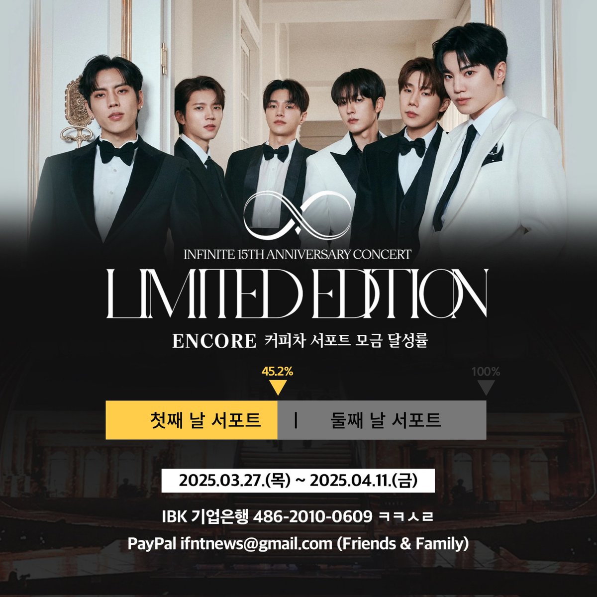 [📢] 2024-2025 INFINITE 
15TH ANNIVERSARY CONCERT :
'𝐋𝐈𝐌𝐈𝐓𝐄𝐃 𝐄𝐃𝐈𝐓𝐈𝐎𝐍' - 𝐄𝐍𝐂𝐎𝐑𝐄 커피차 서포트 모금 현황

🔥🔥 45.2% (양일 진행 기준) 🔥🔥

▪️ 모금 기간 : 2025.03.27 ~ 2025.04.11

▪️ 모금액에 맞추어 하루 또는 양일 서포트 진행 예정입니다.
▪️ 모금액은 '인스피릿'