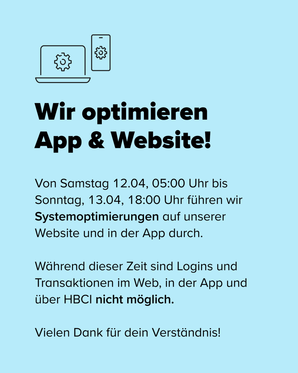 Wir optimieren unsere App &amp; Website! 🛠️

Von Samstag, 12.04, 05:00 Uhr bis Sonntag, 13.04, 18:00 Uhr führen wir Systemoptimierungen durch. In dieser Zeit sind Logins und Transaktionen im Web, in der App und über HBCI leider nicht verfügbar.

Danke für dein Verständnis! 🩵