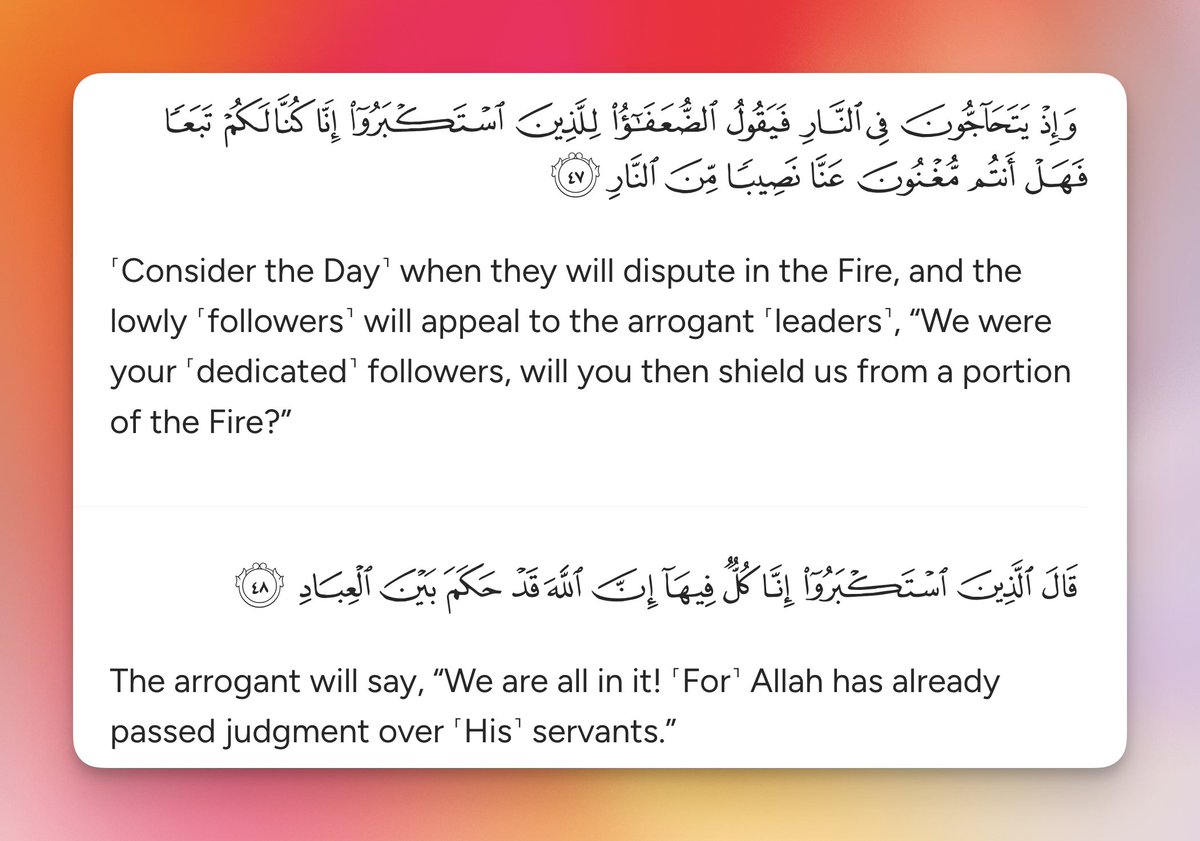 ˹Consider the Day˺ when they will dispute in the Fire, and the lowly ˹followers˺ will appeal to the arrogant ˹leaders˺, “We were your ˹dedicated˺ followers, will you then shield us from a portion of the Fire?”

The arrogant will say, “We are all in it! ˹For˺ Allah has already