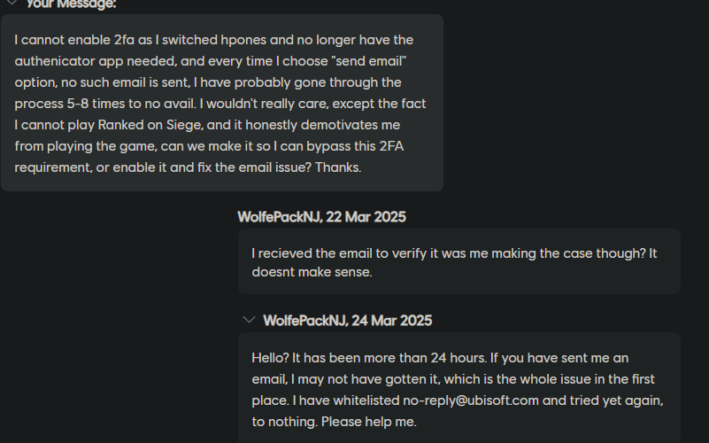 HowlingWolvesYT's tweet photo. @UbisoftSupport  So are we straight up ignoring me? I made several replies to my case and not a single message getting back to me. This is my second time tweeting to this account, this is ridiculous. Again, PLEASE HELP ME. https://t.co/Q3npEIMEGx