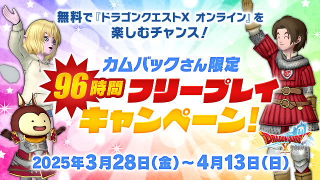 【おしらせ】2025年3月28日（金）より「カムバックさん限定　 96時間フリープレイキャンペーン」が開催！
「最後に冒険を中断した日時」が2025年1月29日（水）6:00より前の方が対象で、96時間無料で遊べます！
今遊んでいる方も、ぜひお友達に教えてあげてください！
sqex.to/AR4xc #DQ10