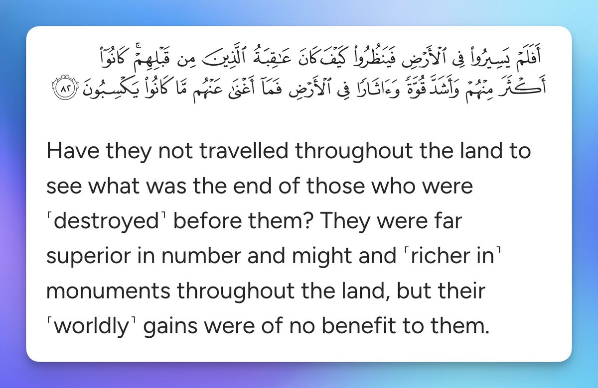 Have they not travelled throughout the land to see what was the end of those who were ˹destroyed˺ before them? They were far superior in number and might and ˹richer in˺ monuments throughout the land, but their ˹worldly˺ gains were of no benefit to them.

Quran 40:82