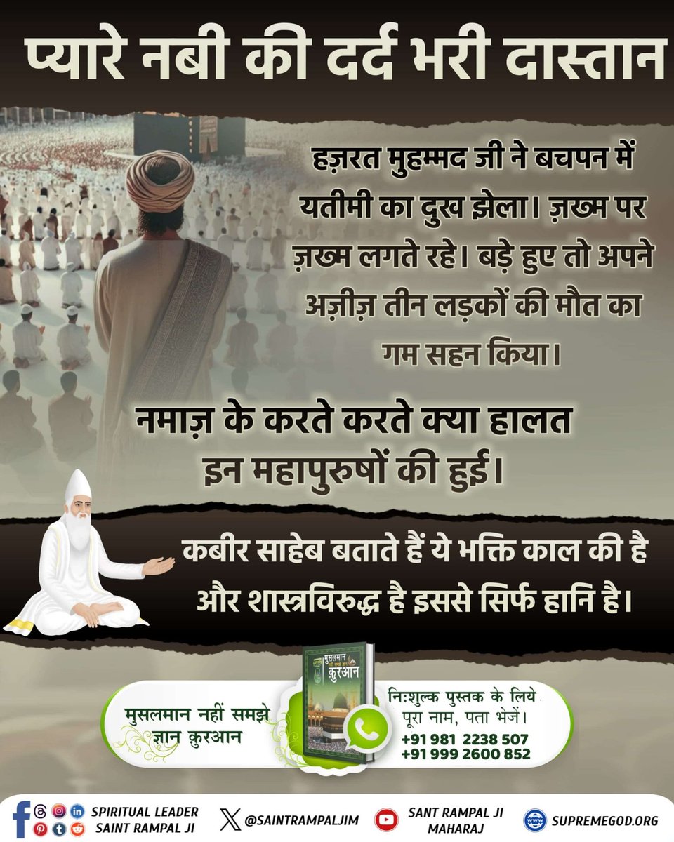 #प्यारेनबी_की_दर्दभरी_दास्तान

हज़रत मुहम्मद जी ने बचपन में यतीमी का दुख झेला। ज़ख्म पर ज़ख्म लगते रहे। बड़े हुए तो अपने अज़ीज़ तीन लड़कों की मौत का गम सहन किया।

नमाज़ के करते करते क्या हालत इन महापुरुषों की हुई।

Last Prophet Sant Rampal Ji