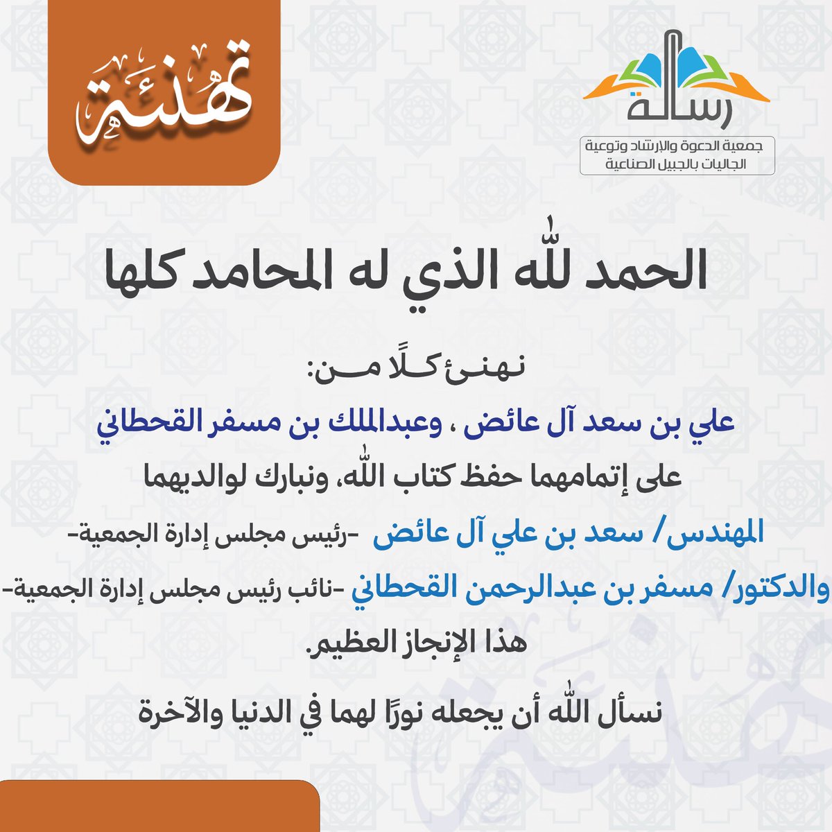 جمعية رسالة للدعوة والإرشاد وتوعيةالجاليات.. (@resalah1437) on Twitter photo الحمد لله الذي له المحامد كلها.
نهنئ كلًا من:
علي بن سعد آل عائض
وعبدالملك بن مسفر القحطاني
على إتمامهما حفظ كتاب الله،
ونبارك لوالديهما 
المهندس/ سعد بن علي آل عائض 
-رئيس مجلس إدارة الجمعية-
<a href="/alayedhsaad/">م. سعد آل عائض</a>
والدكتور/ مسفر بن عبدالرحمن القحطاني
-نائب رئيس مجلس إدارة الجمعية-هذا الحمد لله الذي له المحامد كلها.
نهنئ كلًا من:
علي بن سعد آل عائض
وعبدالملك بن مسفر القحطاني
على إتمامهما حفظ كتاب الله،
ونبارك لوالديهما 
المهندس/ سعد بن علي آل عائض 
-رئيس مجلس إدارة الجمعية-
<a href="/alayedhsaad/">م. سعد آل عائض</a>
والدكتور/ مسفر بن عبدالرحمن القحطاني
-نائب رئيس مجلس إدارة الجمعية-هذا