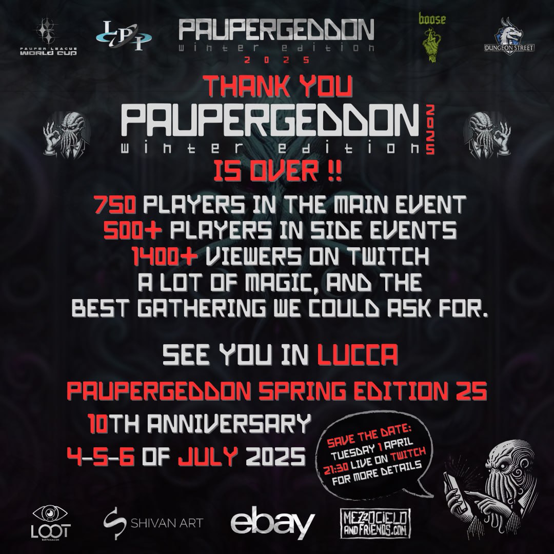 Paupergeddon Winter Edition 2025 was an incredible success! 🙌
Next stop?

🎉 Spring Edition – 10th Anniversary
📍 Lucca | July 4-5-6, 2025
📺 Info live: Tuesday, April 1st – 9:30 PM on twitch.tv/legapauperital…

STAY TUNED
STAY PAUPER

#paupergeddon #spring2025 #mtg #pauper