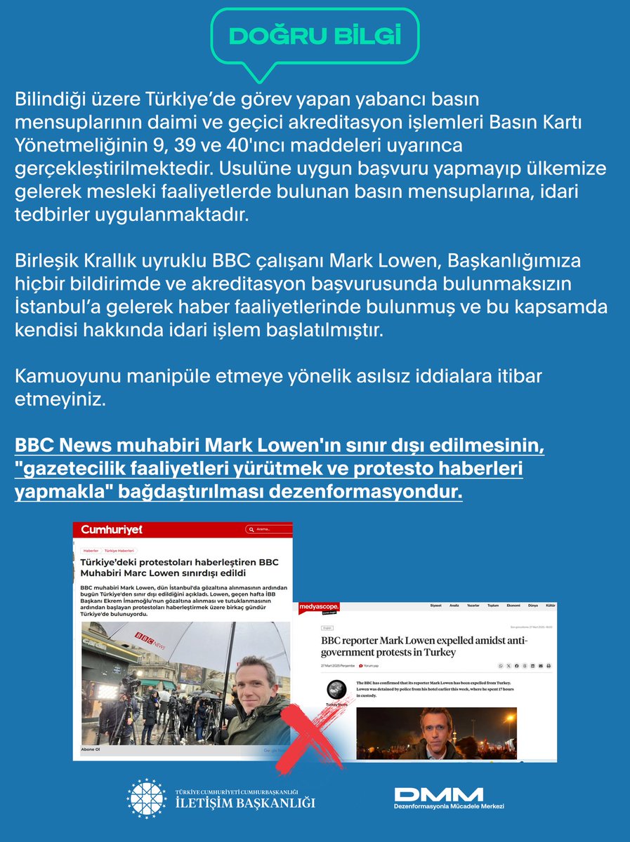 BBC News muhabiri Mark Lowen'ın sınır dışı edilmesinin, "gazetecilik faaliyetleri yürütmek ve protesto haberleri yapmakla" bağdaştırılması dezenformasyondur.

Bilindiği üzere Türkiye’de görev yapan yabancı basın mensuplarının daimi ve geçici akreditasyon işlemleri Basın Kartı