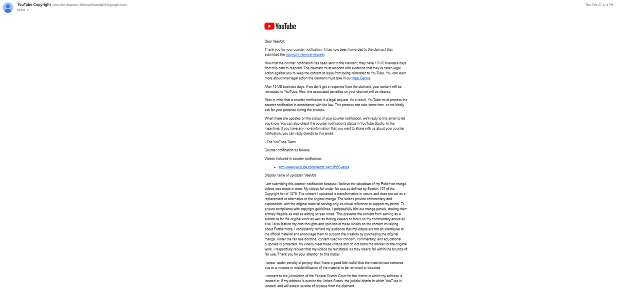 Vee_Volt's tweet photo. @TeamYouTube My counter notification has been falsely rejected. I've been on the platform for a good while now to know this isn't right. I have used the EXACT reasoning in my counter notifications in literally ALL of my copyright battles. And not ONCE when a person from YouTube actually looked at my case has it been refused. I've included below the reasoning I use, and as you can see its all for the same cases.

I am submitting this counter-notification because I believe the takedown of my Pokémon manga videos was made in error. My videos fall under fair use as defined by Section 107 of the Copyright Act of 1976. The content I uploaded is transformative in nature and does not act as a replacement or alternative to the original manga. The videos provide commentary and explanation, with the original material serving only as visual reference to support my points. To ensure compliance with copyright guidelines, I purposefully blot out manga panels, making them entirely illegible as well as adding screen tones. This prevents the content from serving as a substitute for the original work as well as forcing viewers to focus on my commentary above all else I also feature my own thoughts and opinions in these videos on the content I'm talking about Furthermore, I consistently remind my audience that my videos are not an alternative to the official material and encourage them to support the creators by purchasing the original manga. Under the fair use doctrine, content used for criticism, commentary, and educational purposes is protected. My videos meet these criteria and do not harm the market for the original work. I respectfully request that my videos be reinstated, as they clearly fall within the bounds of fair use. Thank you for your attention to this matter.

You guys even even emailed saying my counters were forwarded then days later replied to your email and said that now its been rejected,
Your copyright team has continued to refuse to forward my counter notification to the claimant. All while YouTube continues to INSIST they do not mediate in copyright disputes. The definition of mediate by the way is, “intervene between people in a dispute in order to bring about an agreement or reconciliation”. You are LITERALLY doing the EXACT DEFINITION OF MEDIATION! It is not for YouTube to decide what is and is not fair use. That is a matter for the courts to decide. You are interfering with the proceedings of a legal battle you have no standing in. 

Every time a rejection is sent it is literally the same copy and paste reply, tells me or at the very least gives the impression that there isn’t a person actually checking my case, and it is being auto rejected regardless of how much of an injustice it is. If I TRULY do not have the legal rights to dispute this claim and my reasoning is not sufficient then please share with me EXACTLY what is lacking where previously it was not. That clarity will not only help me but the hundreds of other creators who make similar videos.

I have attached 3 screenshots of emails from the past where I used the above reasoning one of which was for a video that was supposedly forwarded then changed to rejected and also 1 of the current email. YouTube had no issue in sending it to the claimant. So please explain to me CLEARLY why now it’s all of a sudden not enough. For the record I have dozens if not hundreds of examples of these emails for various videos.