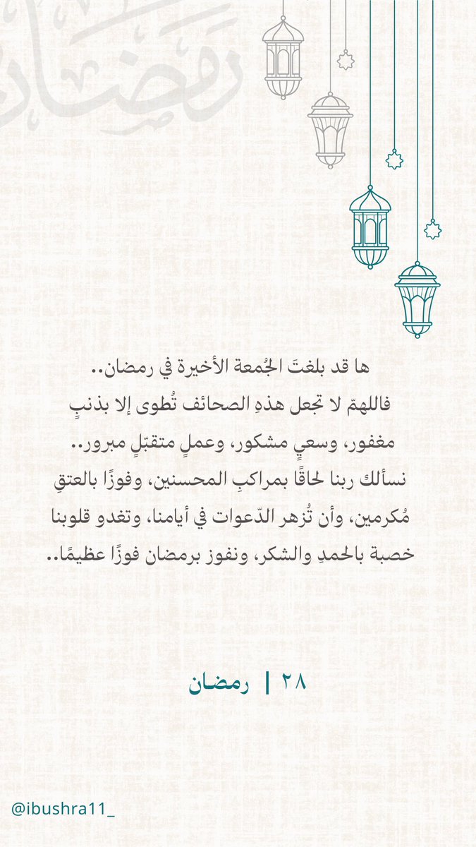 ٢٨ | رمضـان🌙

ها قد بلغتَ الجُمعة الأخيرة في رمضان، فاللهمّ لا تجعل هذهِ الصحائف تُطوى إلا بذنبٍ مغفور، وسعيٍ مشكور، وعملٍ متقبّلٍ مبرور
نسألك ربنا لحاقًا بمراكبِ المحسنين، وفوزًا بالعتقِ مُكرمين،وأن تُزهر الدّعوات في أيامنا،وتغدو قلوبنا خصبة بالحمدِ والشكر، ونفوز فوزًا عظيمًا.