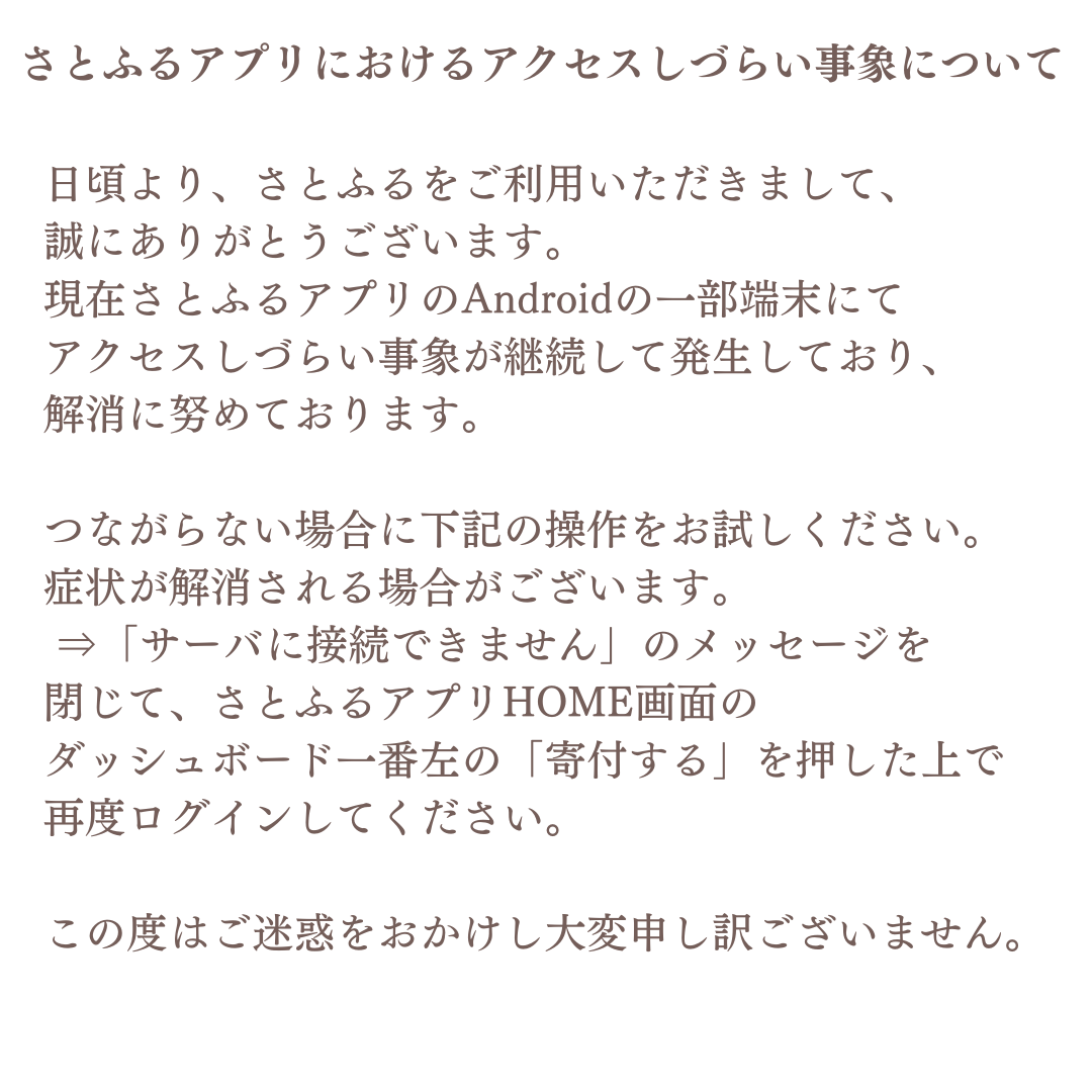 日頃より、さとふるをご利用いただきまして、誠にありがとうございます。 現在さとふるアプリのAndroidの一部端末にてアクセスしづらい事象が継続して発生しており、解消に努めております。  詳細はこちらをご確認ください。 https://t.co/aFptQtYyxB ご迷惑をおかけし大変 ...