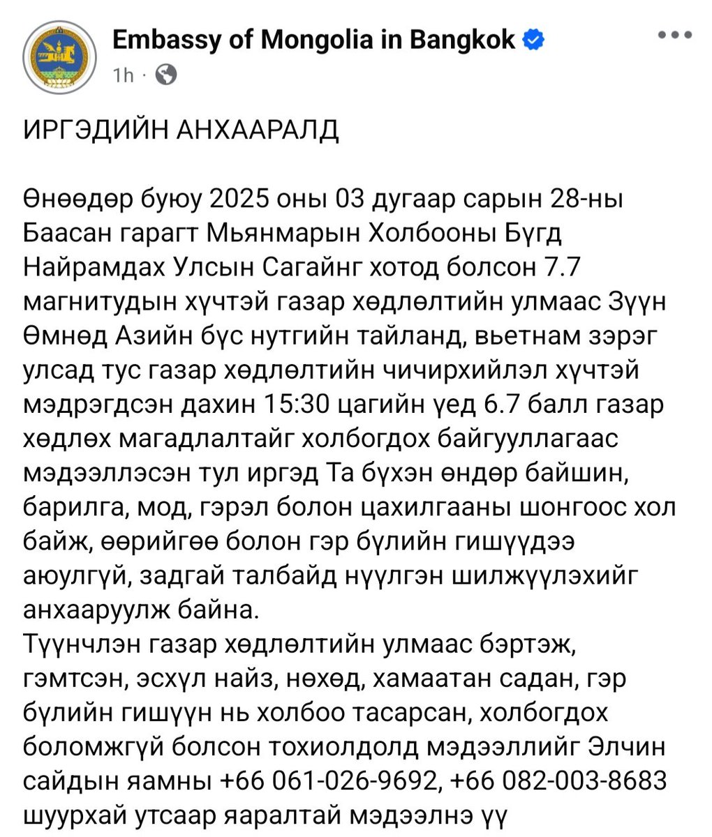 ИРГЭДИЙН АНХААРАЛД
Өнөөдөр буюу 2025.3.28-ны Баасан гарагт Мьянмарын Холбооны Бүгд Найрамдах Улсын Сагайнг хотод болсон 7.7 магнитудын хүчтэй газар хөдлөлтийн улмаас Зүүн Өмнөд Азийн бүс нутгийн Тайланд, Вьетнам зэрэг улсад тус газар хөдлөлтийн чичирхийлэл хүчтэй мэдрэгдсэн.
